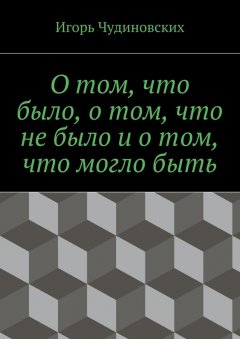 Игорь Чудиновских - О том, что было, о том, что не было и о том, что могло быть