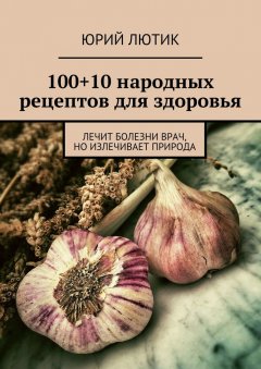 Юрий Лютик - 100+10 народных рецептов для здоровья