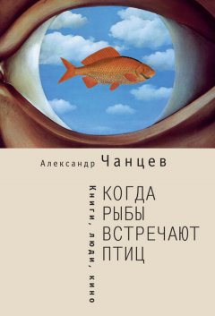 Александр Чанцев - Когда рыбы встречают птиц. Люди, книги, кино