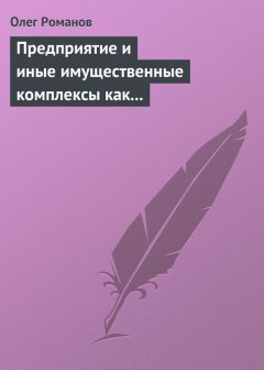 Олег Романов - Предприятие и иные имущественные комплексы как объекты гражданских прав