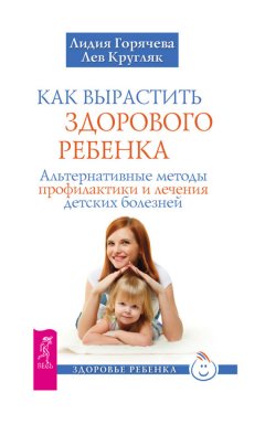 Лев Кругляк - Как вырастить здорового ребенка. Альтернативные методы профилактики и лечения детских болезней