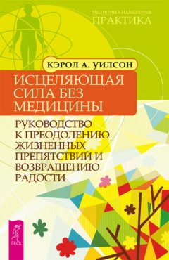 Кэрол Уилсон - Исцеляющая сила без медицины. Руководство к преодолению жизненных препятствий и возвращению радости