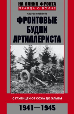 Сергей Стопалов - Фронтовые будни артиллериста. С гаубицей от Сожа до Эльбы. 1941–1945