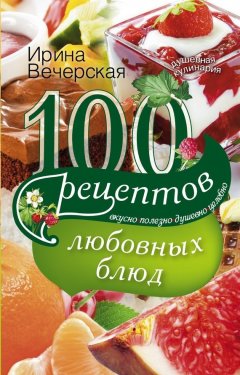 Ирина Вечерская - 100 рецептов любовных блюд. Вкусно, полезно, душевно, целебно