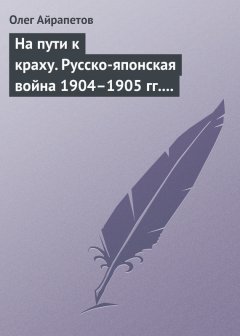 Олег Айрапетов - На пути к краху. Русско-японская война 1904–1905 гг. Военно-политическая история