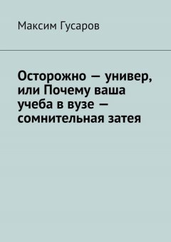 Максим Гусаров - Осторожно – универ, или Почему ваша учеба в вузе – сомнительная затея