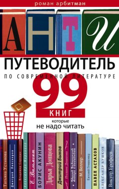 Роман Арбитман - Антипутеводитель по современной литературе. 99 книг, которые не надо читать