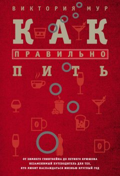 Виктория Мур - Как правильно пить. От зимнего глинтвейна до летнего крюшона. Незаменимый путеводитель для тех, кто любит наслаждаться жизнью круглый год