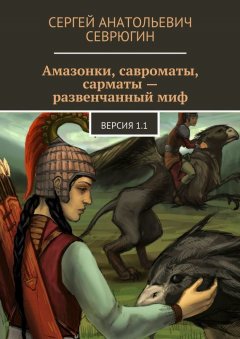 Сергей Севрюгин - Амазонки, савроматы, сарматы – развенчанный миф. Версия 1.1