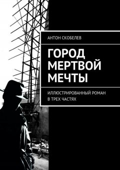 Антон Скобелев - Город мертвой мечты. Иллюстрированный роман в трех частях