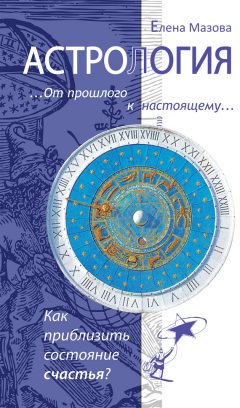 Елена Мазова - Астрология. От прошлого к настоящему. Как приблизить состояние счастья?