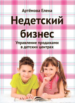 Елена Артемова - Недетский бизнес. Управление продажами в детских центрах