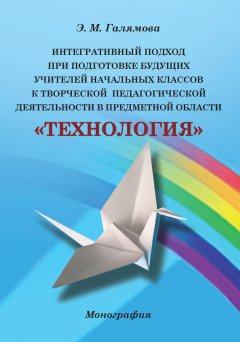 Эльмира Галямова - Интегративный подход при подготовке будущих учителей начальных классов к творческой педагогической деятельности в предметной области «Технология»