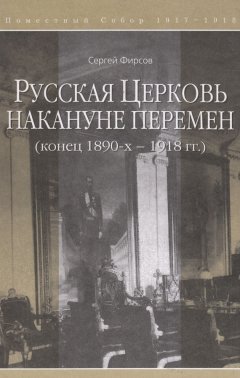 Сергей Фирсов - Русская Церковь накануне перемен (конец 1890-х – 1918 гг.)