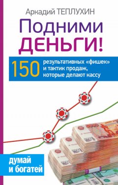 Аркадий Теплухин - Подними деньги! 150 результативных «фишек» и тактик продаж, которые делают кассу