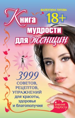 Валентина Титова - Книга мудрости для женщин. 3999 советов, рецептов, упражнений для красоты, здоровья и благополучия