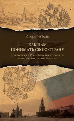 Игорь Чубайс - Как нам понимать свою страну. Русская идея и российская идентичность: прошлое, настоящее, будущее