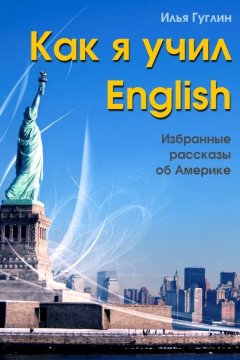 Илья Гуглин - Как я учил English. Избранные рассказы об Америке