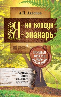 Александр Аксенов - Я – не колдун, я – знахарь. Лучшая книга сильного целителя. Полная версия бестселлера