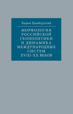 Вадим Цымбурский - Морфология российской геополитики и динамика международных систем XVIII-XX веков