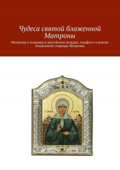 Коллектив авторов - Чудеса святой блаженной Матроны. Молитвы о помощи в житейских нуждах. Акафист и житие блаженной старицы Матроны