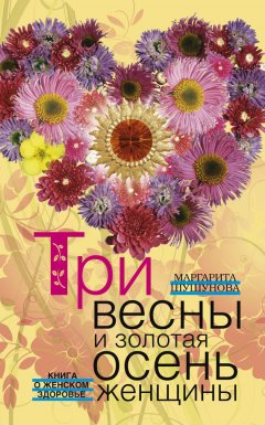Маргарита Шушунова - Три весны и золотая осень женщины. Книга о женском здоровье
