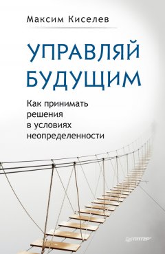 Максим Киселев - Управляй будущим. Как принимать решения в условиях неопределенности