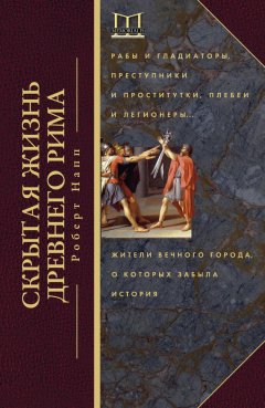 Роберт Напп - Скрытая жизнь Древнего Рима. Рабы и гладиаторы, преступники и проститутки, плебеи и легионеры… Жители Вечного города, о которых забыла история