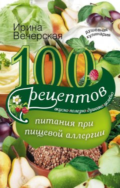 Ирина Вечерская - 100 рецептов питания при пищевой аллергии. Вкусно, полезно, душевно, целебно