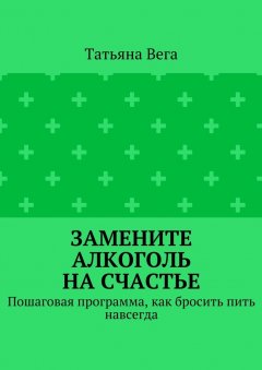 Татьяна Вега - Замените алкоголь на счастье. Пошаговая программа, как бросить пить навсегда