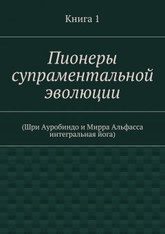 Коллектив авторов - Пионеры супраментальной эволюции. (Шри Ауробиндо и Мирра Альфасса интегральная йога). Книга 1