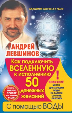 Андрей Левшинов - Как подключить Вселенную к исполнению 50 денежных желаний с помощью воды. Книга-энергоприбор для зарядки воды