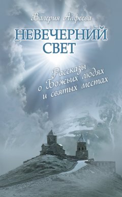 Валерия Алфеева - Невечерний свет: Рассказы о Божьих людях и святых местах