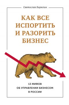 Святослав Бирюлин - Как все испортить и разорить бизнес. 13 мифов об управлении бизнесом в России