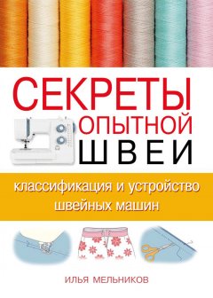 Илья Мельников - Секреты опытной швеи: классификация и устройство швейных машин