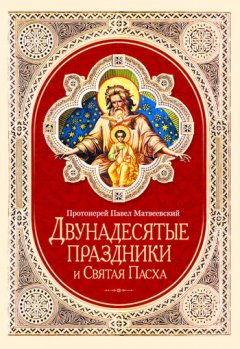 Протоиерей Павел Матвеевский - Двунадесятые праздники и Святая Пасха