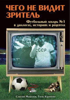 Савелий Мышалов - Чего не видит зритель. Футбольный лекарь №1 в диалогах, историях и рецептах