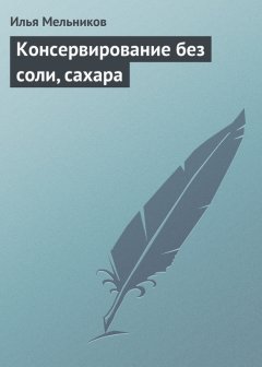 Илья Мельников - Консервирование без соли, сахара