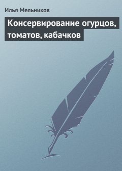 Илья Мельников - Консервирование огурцов, томатов, кабачков