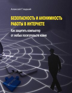 Алексей Гладкий - Безопасность и анонимность работы в Интернете. Как защитить компьютер от любых посягательств извне