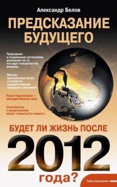 Александр Белов - Предсказание будущего. Будет ли жизнь после 2012 года?