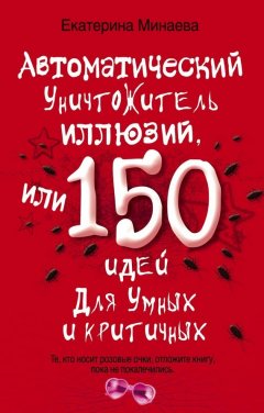 Екатерина Минаева - Автоматический уничтожитель иллюзий, или 150 идей для умных и критичных