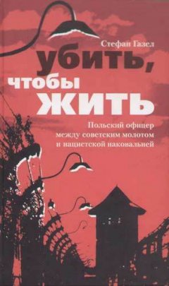 Стефан Газел - Убить, чтобы жить. Польский офицер между советским молотом и нацистской наковальней