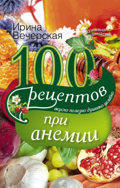 Ирина Вечерская - 100 рецептов при анемии. Вкусно, полезно, душевно, целебно