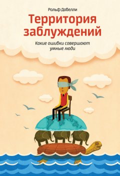 Рольф Добелли - Территория заблуждений: какие ошибки совершают умные люди