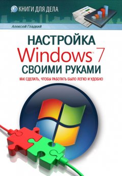 Алексей Гладкий - Настройка Windows 7 своими руками. Как сделать, чтобы работать было легко и удобно