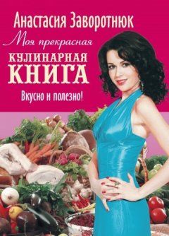 Анастасия Заворотнюк - Моя прекрасная кулинарная книга. Вкусно и полезно