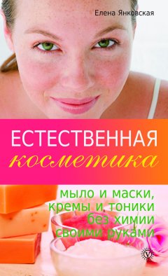 Елена Янковская - Естественная косметика: мыло и маски, кремы и тоники без химии своими руками