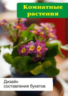 Илья Мельников - Комнатные растения. Дизайн составления букетов