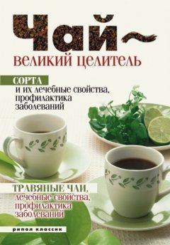 Нина Теленкова - Чай – великий целитель. Сорта и их лечебные свойства, профилактика заболеваний. Травяные чаи, лечебные свойства...